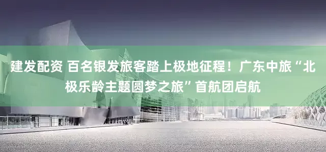 建发配资 百名银发旅客踏上极地征程！广东中旅“北极乐龄主题圆梦之旅”首航团启航