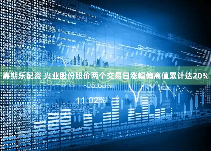 嘉期乐配资 兴业股份股价两个交易日涨幅偏离值累计达20%