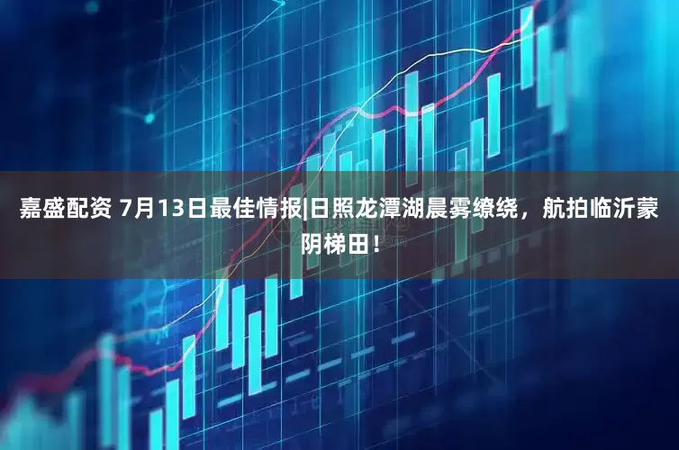 嘉盛配资 7月13日最佳情报|日照龙潭湖晨雾缭绕，航拍临沂蒙阴梯田！