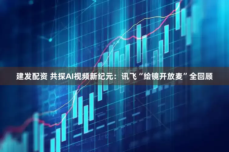 建发配资 共探AI视频新纪元：讯飞“绘镜开放麦”全回顾