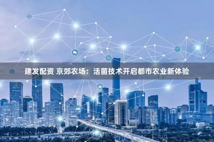 建发配资 京郊农场：活菌技术开启都市农业新体验