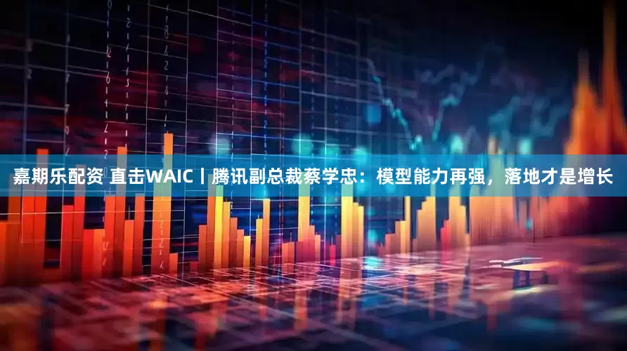 嘉期乐配资 直击WAIC丨腾讯副总裁蔡学忠：模型能力再强，落地才是增长