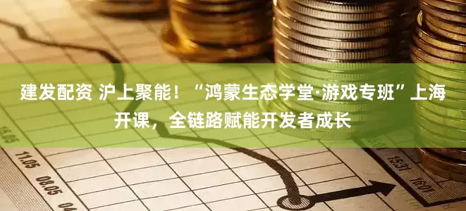 建发配资 沪上聚能！“鸿蒙生态学堂·游戏专班”上海开课，全链路赋能开发者成长