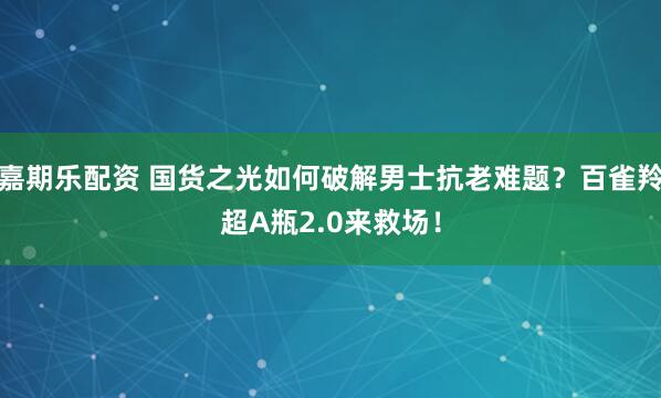 嘉期乐配资 国货之光如何破解男士抗老难题？百雀羚超A瓶2.0来救场！