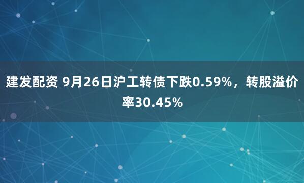 建发配资 9月26日沪工转债下跌0.59%，转股溢价率30.45%