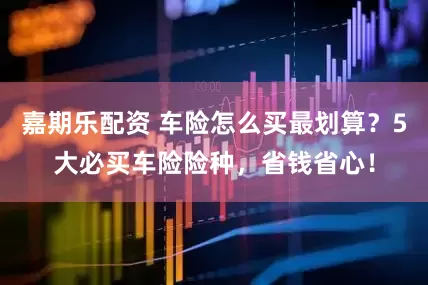 嘉期乐配资 车险怎么买最划算？5大必买车险险种，省钱省心！