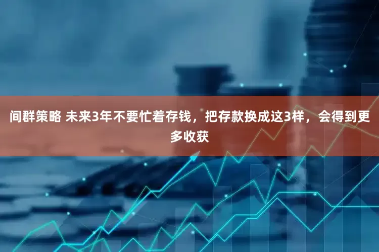 间群策略 未来3年不要忙着存钱，把存款换成这3样，会得到更多收获